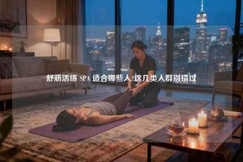 舒筋活络 SPA 适合哪些人?这几类人群别错过​
