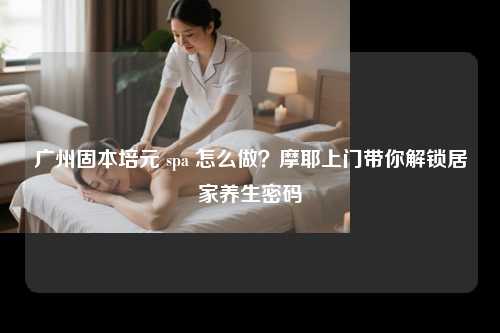 广州固本培元 spa 怎么做？摩耶上门带你解锁居家养生密码